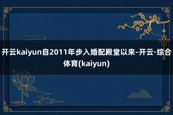 开云kaiyun自2011年步入婚配殿堂以来-开云·综合体育(kaiyun)