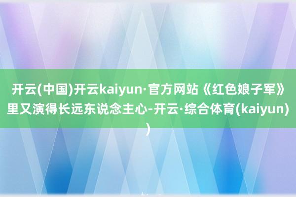 开云(中国)开云kaiyun·官方网站《红色娘子军》里又演得长远东说念主心-开云·综合体育(kaiyun)