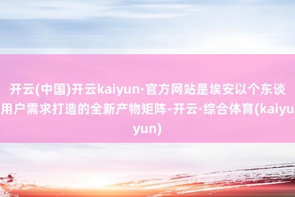 开云(中国)开云kaiyun·官方网站是埃安以个东谈主用户需求打造的全新产物矩阵-开云·综合体育(kaiyun)
