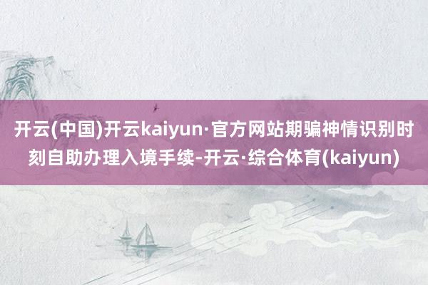 开云(中国)开云kaiyun·官方网站期骗神情识别时刻自助办理入境手续-开云·综合体育(kaiyun)