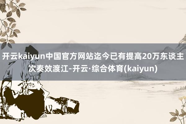 开云kaiyun中国官方网站迄今已有提高20万东谈主次奏效渡江-开云·综合体育(kaiyun)