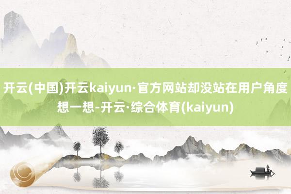 开云(中国)开云kaiyun·官方网站却没站在用户角度想一想-开云·综合体育(kaiyun)