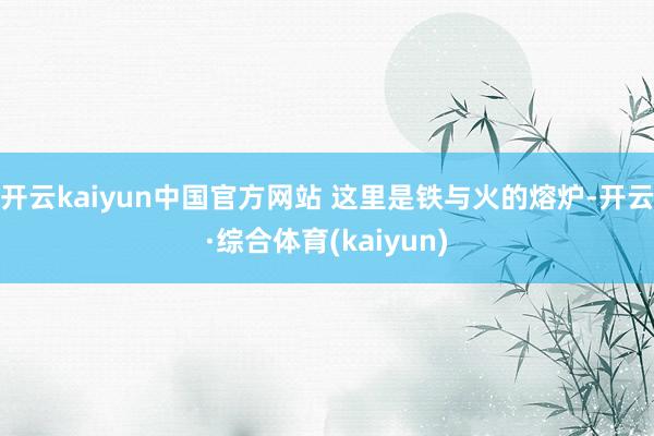 开云kaiyun中国官方网站 这里是铁与火的熔炉-开云·综合体育(kaiyun)