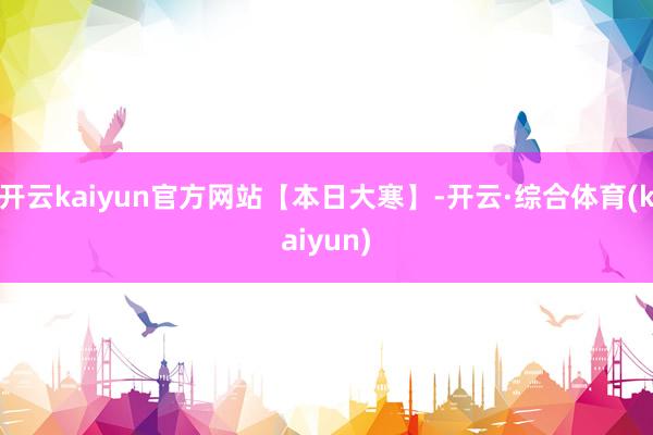 开云kaiyun官方网站【本日大寒】-开云·综合体育(kaiyun)