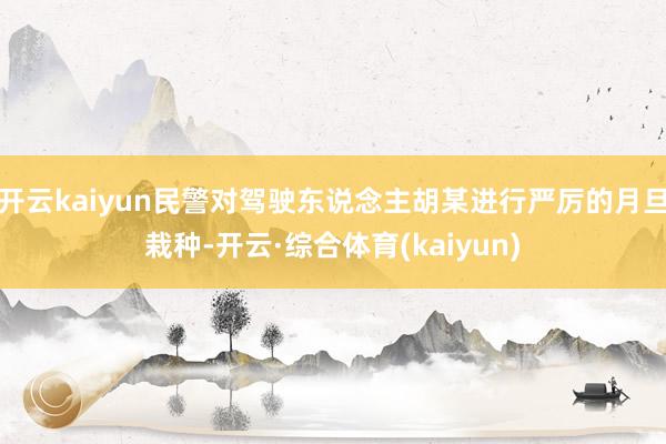 开云kaiyun民警对驾驶东说念主胡某进行严厉的月旦栽种-开云·综合体育(kaiyun)