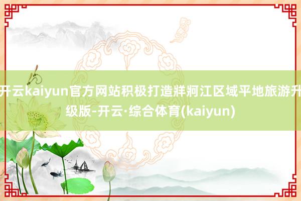 开云kaiyun官方网站积极打造牂牁江区域平地旅游升级版-开云·综合体育(kaiyun)