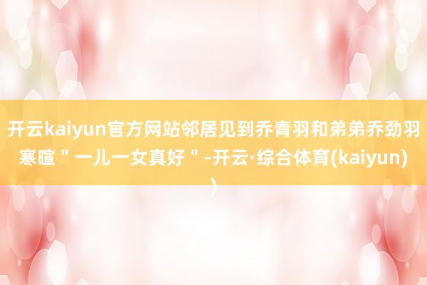 开云kaiyun官方网站邻居见到乔青羽和弟弟乔劲羽寒暄＂一儿一女真好＂-开云·综合体育(kaiyun)