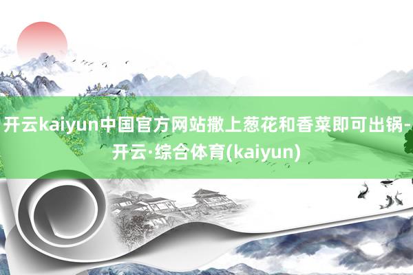 开云kaiyun中国官方网站撒上葱花和香菜即可出锅-开云·综合体育(kaiyun)