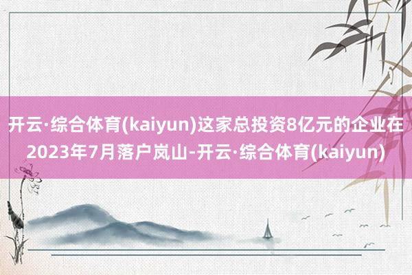 开云·综合体育(kaiyun)这家总投资8亿元的企业在2023年7月落户岚山-开云·综合体育(kaiyun)