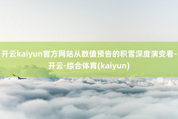 开云kaiyun官方网站从数值预告的积雪深度演变看-开云·综合体育(kaiyun)