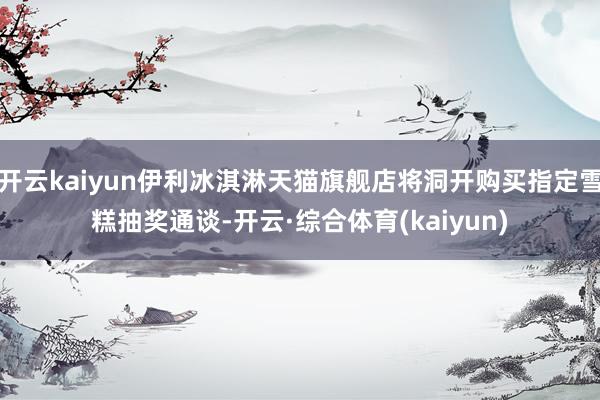 开云kaiyun伊利冰淇淋天猫旗舰店将洞开购买指定雪糕抽奖通谈-开云·综合体育(kaiyun)