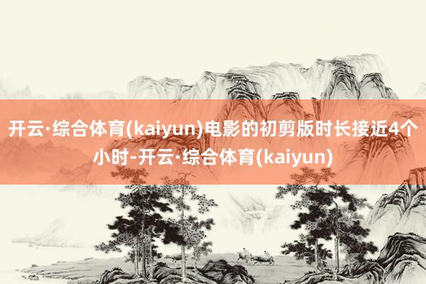 开云·综合体育(kaiyun)电影的初剪版时长接近4个小时-开云·综合体育(kaiyun)