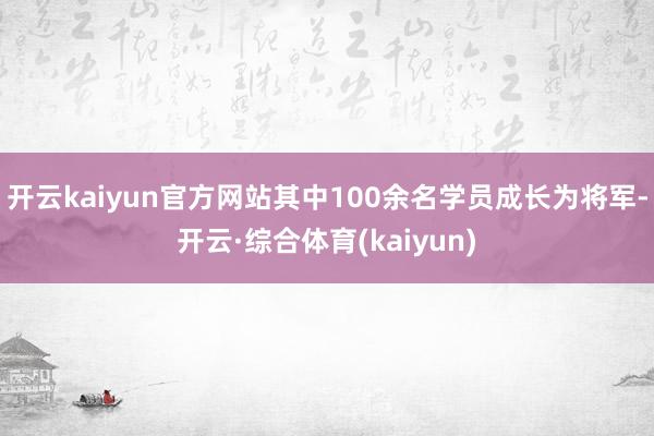 开云kaiyun官方网站其中100余名学员成长为将军-开云·综合体育(kaiyun)