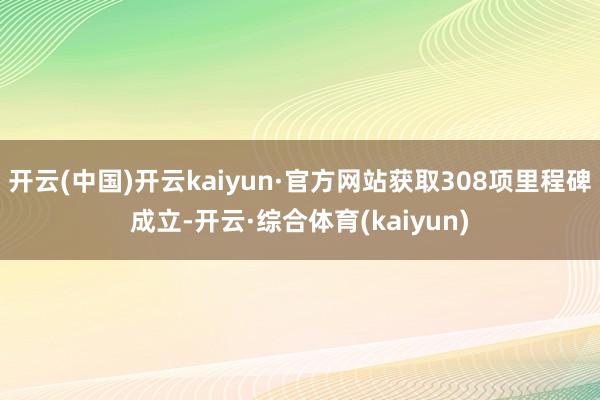 开云(中国)开云kaiyun·官方网站获取308项里程碑成立-开云·综合体育(kaiyun)