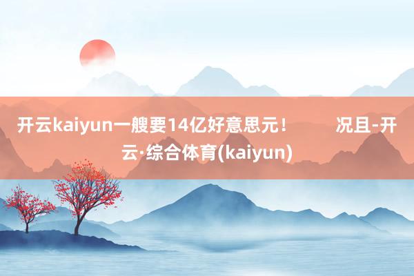 开云kaiyun一艘要14亿好意思元！        况且-开云·综合体育(kaiyun)