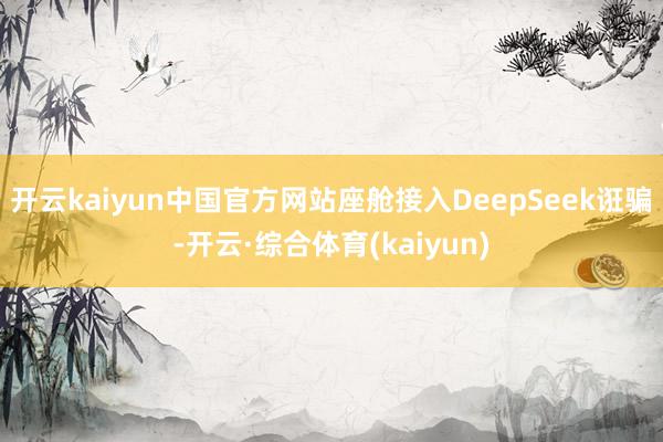 开云kaiyun中国官方网站座舱接入DeepSeek诳骗-开云·综合体育(kaiyun)