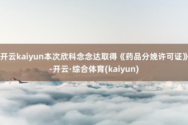 开云kaiyun本次欣科念念达取得《药品分娩许可证》-开云·综合体育(kaiyun)