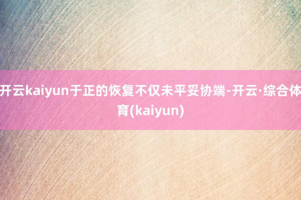 开云kaiyun于正的恢复不仅未平妥协端-开云·综合体育(kaiyun)
