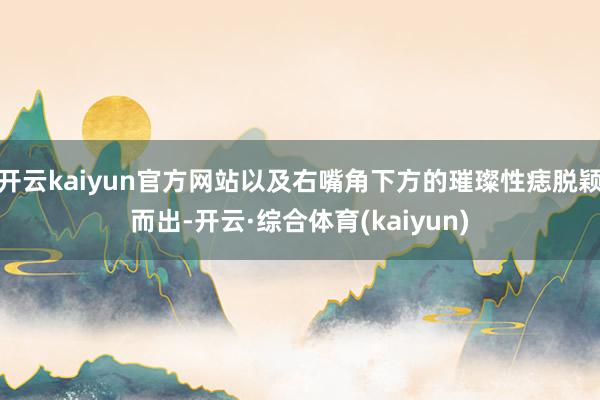 开云kaiyun官方网站以及右嘴角下方的璀璨性痣脱颖而出-开云·综合体育(kaiyun)