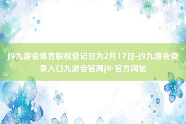 J9九游会体育职权登记日为2月17日-j9九游会登录入口九游会官网j9·官方网站