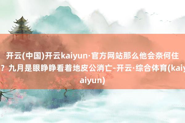 开云(中国)开云kaiyun·官方网站那么他会奈何住进去？九月是眼睁睁看着地皮公消亡-开云·综合体育(kaiyun)