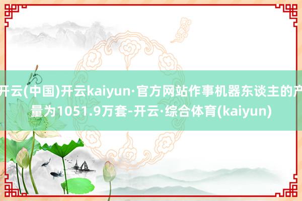 开云(中国)开云kaiyun·官方网站作事机器东谈主的产量为1051.9万套-开云·综合体育(kaiyun)