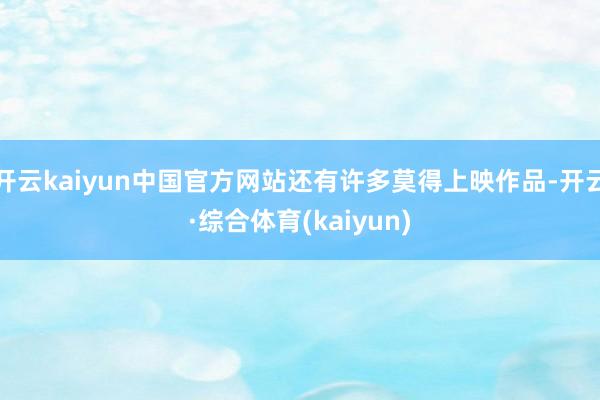 开云kaiyun中国官方网站还有许多莫得上映作品-开云·综合体育(kaiyun)
