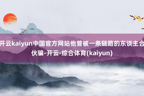 开云kaiyun中国官方网站他曾被一条链路的东谈主合伙骗-开云·综合体育(kaiyun)