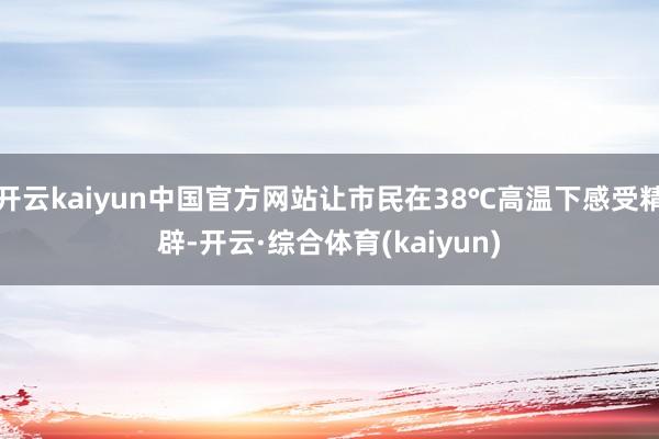 开云kaiyun中国官方网站让市民在38℃高温下感受精辟-开云·综合体育(kaiyun)