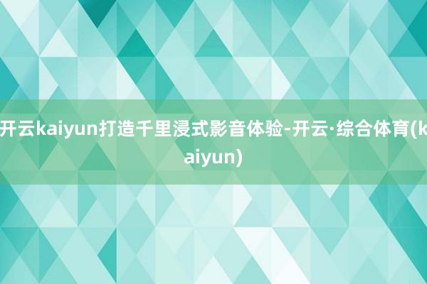 开云kaiyun打造千里浸式影音体验-开云·综合体育(kaiyun)