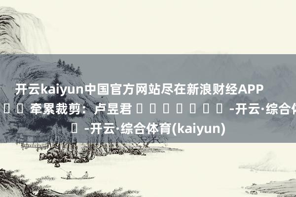 开云kaiyun中国官方网站尽在新浪财经APP            						牵累裁剪：卢昱君 							-开云·综合体育(kaiyun)