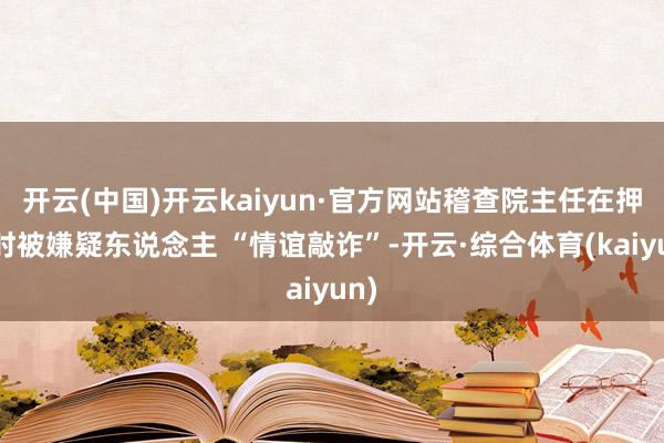 开云(中国)开云kaiyun·官方网站稽查院主任在押送时被嫌疑东说念主 “情谊敲诈”-开云·综合体育(kaiyun)