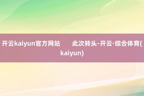 开云kaiyun官方网站       此次转头-开云·综合体育(kaiyun)
