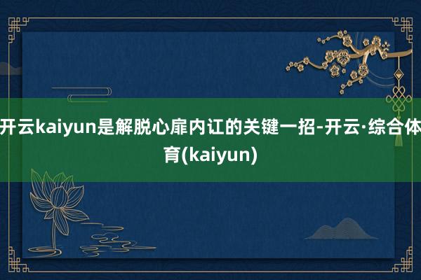 开云kaiyun是解脱心扉内讧的关键一招-开云·综合体育(kaiyun)