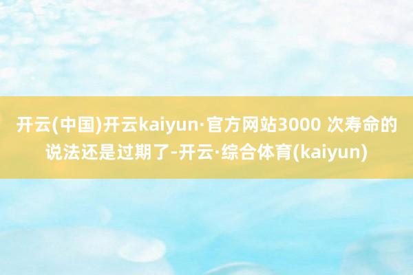 开云(中国)开云kaiyun·官方网站3000 次寿命的说法还是过期了-开云·综合体育(kaiyun)