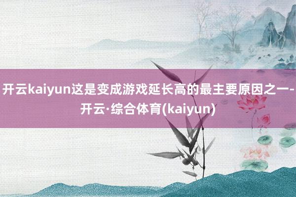开云kaiyun这是变成游戏延长高的最主要原因之一-开云·综合体育(kaiyun)