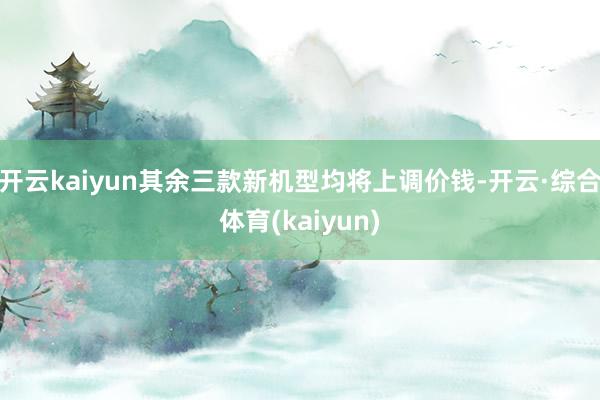 开云kaiyun其余三款新机型均将上调价钱-开云·综合体育(kaiyun)