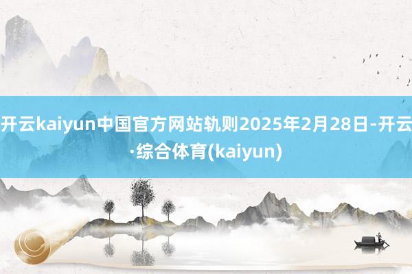 开云kaiyun中国官方网站轨则2025年2月28日-开云·综合体育(kaiyun)