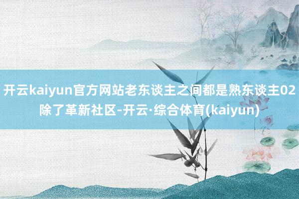 开云kaiyun官方网站老东谈主之间都是熟东谈主02除了革新社区-开云·综合体育(kaiyun)