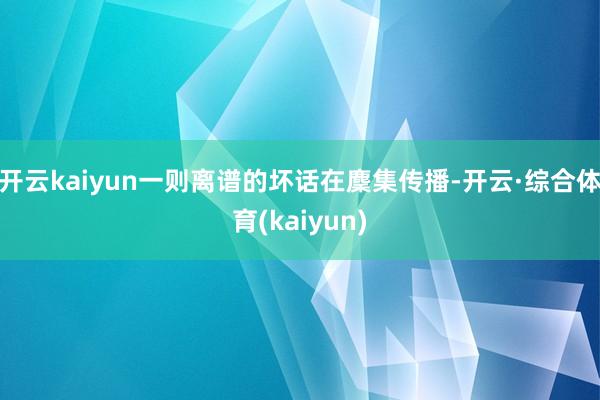 开云kaiyun一则离谱的坏话在麇集传播-开云·综合体育(kaiyun)