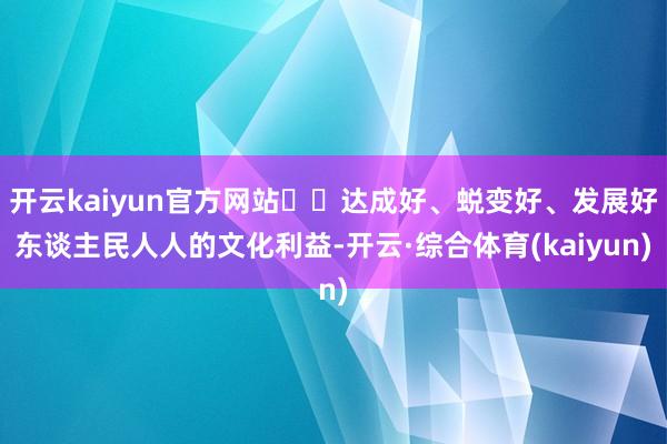 开云kaiyun官方网站  达成好、蜕变好、发展好东谈主民人人的文化利益-开云·综合体育(kaiyun)