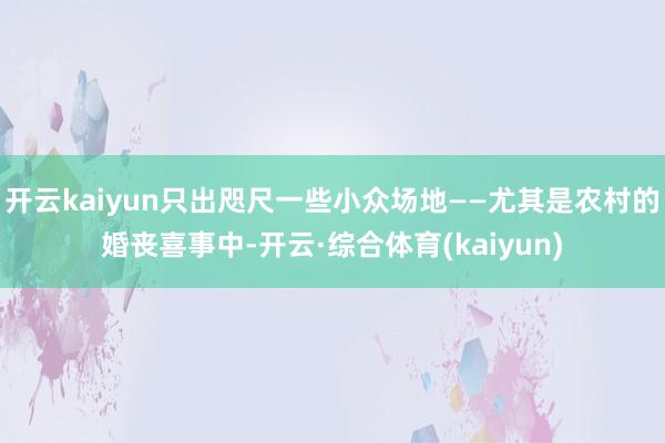 开云kaiyun只出咫尺一些小众场地——尤其是农村的婚丧喜事中-开云·综合体育(kaiyun)