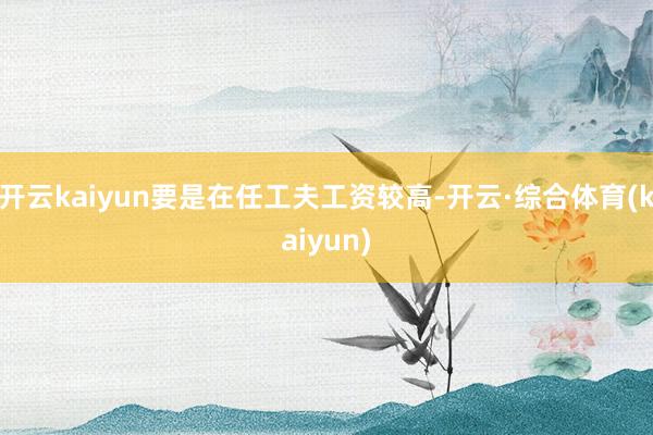开云kaiyun要是在任工夫工资较高-开云·综合体育(kaiyun)