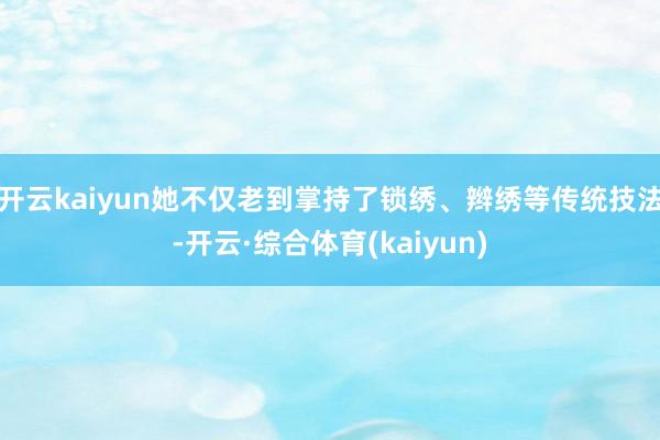 开云kaiyun她不仅老到掌持了锁绣、辫绣等传统技法-开云·综合体育(kaiyun)