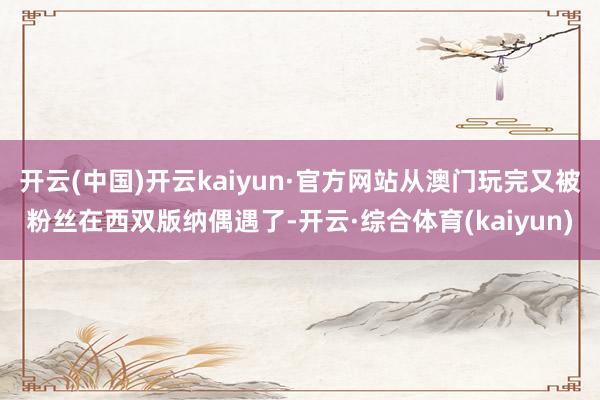 开云(中国)开云kaiyun·官方网站从澳门玩完又被粉丝在西双版纳偶遇了-开云·综合体育(kaiyun)
