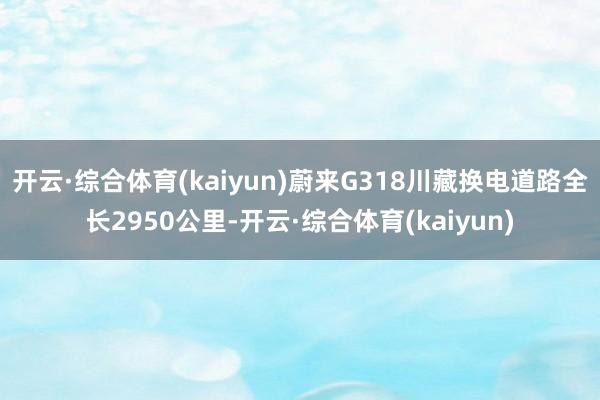 开云·综合体育(kaiyun)蔚来G318川藏换电道路全长2950公里-开云·综合体育(kaiyun)