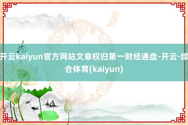 开云kaiyun官方网站文章权归第一财经通盘-开云·综合体育(kaiyun)