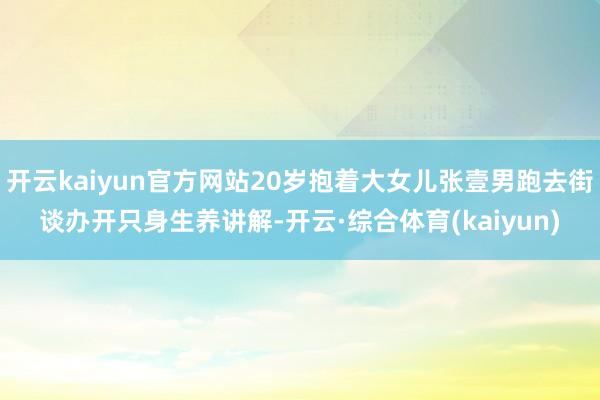 开云kaiyun官方网站20岁抱着大女儿张壹男跑去街谈办开只身生养讲解-开云·综合体育(kaiyun)