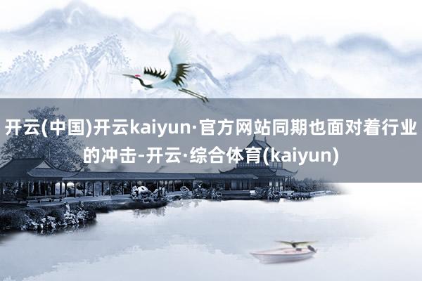 开云(中国)开云kaiyun·官方网站同期也面对着行业的冲击-开云·综合体育(kaiyun)