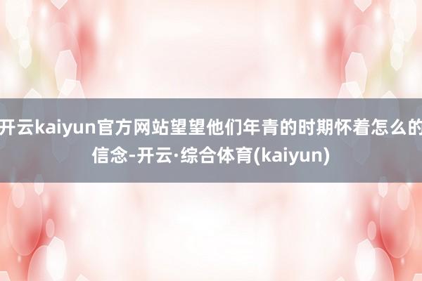 开云kaiyun官方网站望望他们年青的时期怀着怎么的信念-开云·综合体育(kaiyun)